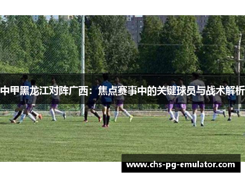 中甲黑龙江对阵广西:焦点赛事中的关键球员与战术解析 中甲黑龙江对阵广西:焦点赛事中的关键球员与战术解析