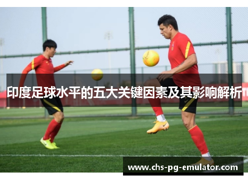 印度足球水平的五大关键因素及其影响解析 印度足球水平的五大关键因素及其影响解析