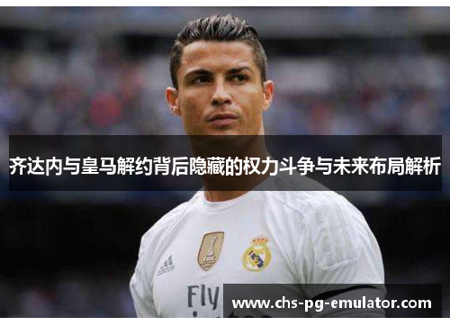 齐达内与皇马解约背后隐藏的权力斗争与未来布局解析