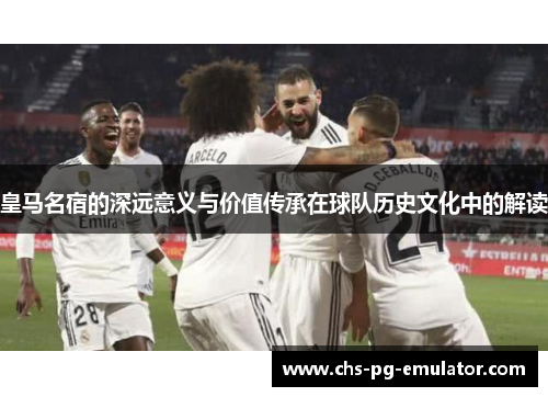 皇马名宿的深远意义与价值传承在球队历史文化中的解读 皇马名宿的深远意义与价值传承在球队历史文化中的解读