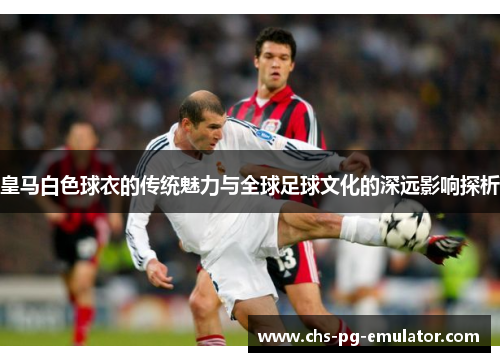 皇马白色球衣的传统魅力与全球足球文化的深远影响探析 皇马白色球衣的传统魅力与全球足球文化的深远影响探析