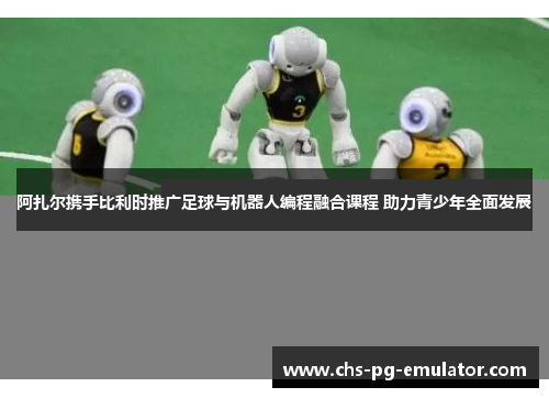 阿扎尔携手比利时推广足球与机器人编程融合课程 助力青少年全面发展