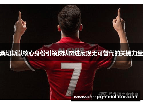 桑切斯以核心身份引领球队奋进展现无可替代的关键力量