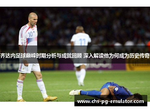 齐达内足球巅峰时期分析与成就回顾 深入解读他为何成为历史传奇