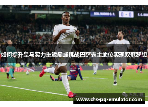 如何提升皇马实力重返巅峰挑战巴萨霸主地位实现双冠梦想