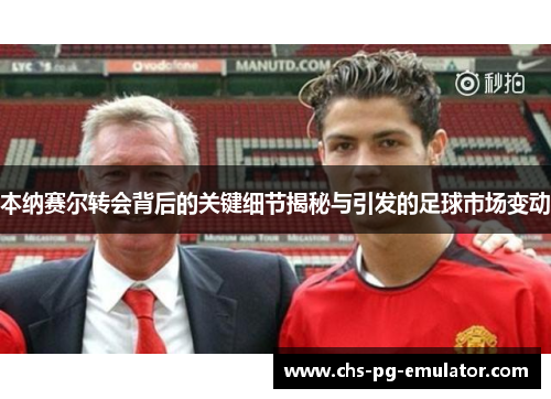 本纳赛尔转会背后的关键细节揭秘与引发的足球市场变动 本纳赛尔转会背后的关键细节揭秘与引发的足球市场变动