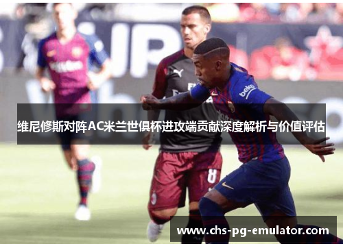 维尼修斯对阵AC米兰世俱杯进攻端贡献深度解析与价值评估